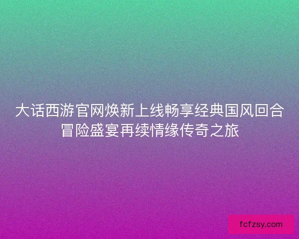 大话西游官网焕新上线畅享经典国风回合冒险盛宴再续情缘传奇之旅